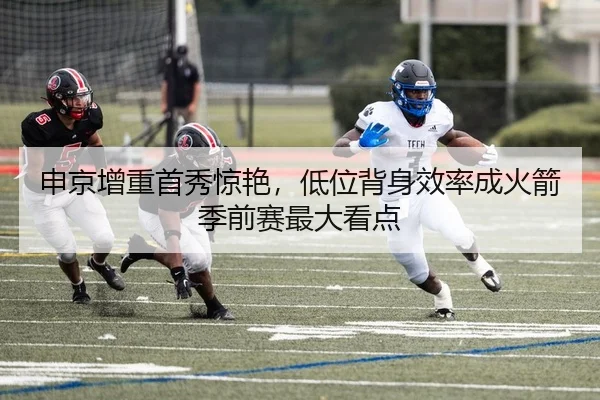 申京增重首秀惊艳，低位背身效率成火箭季前赛最大看点
